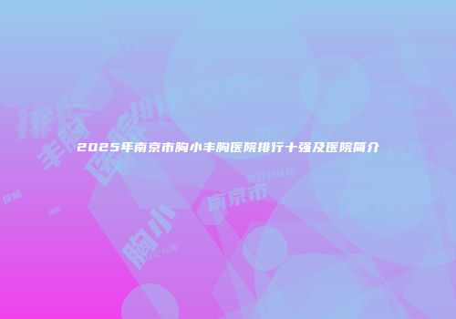2025年南京市胸小丰胸医院排行十强及医院简介