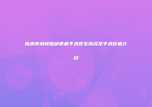 株洲市消掉脸部疤痕手术医生排名及手术价格介绍