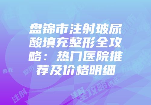 盘锦市注射玻尿酸填充整形全攻略：热门医院推荐及价格明细