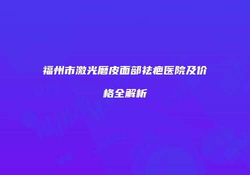 福州市激光磨皮面部祛疤医院及价格全解析
