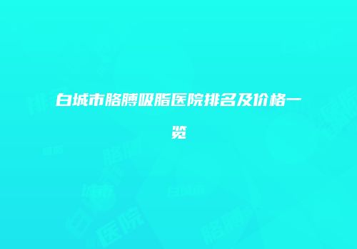白城市胳膊吸脂医院排名及价格一览