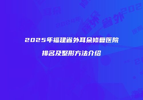 2025年福建省外耳朵修复医院排名及整形方法介绍
