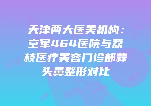 天津两大医美机构：空军464医院与荔枝医疗美容门诊部蒜头鼻整形对比