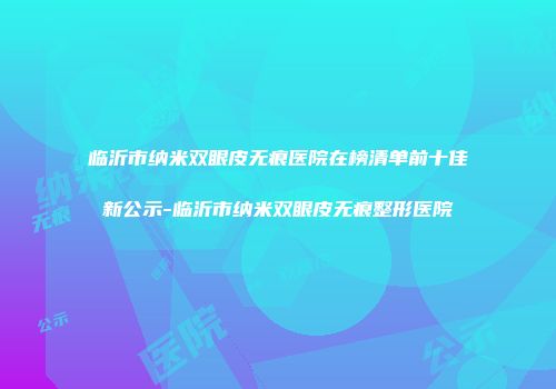 临沂市纳米双眼皮无痕医院在榜清单前十佳新公示-临沂市纳米双眼皮无痕整形医院