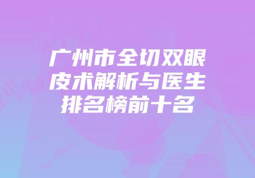 广州市全切双眼皮术解析与医生排名榜前十名