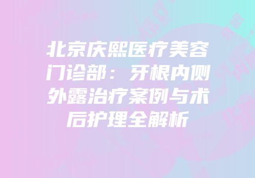 北京庆熙医疗美容门诊部：牙根内侧外露治疗案例与术后护理全解析