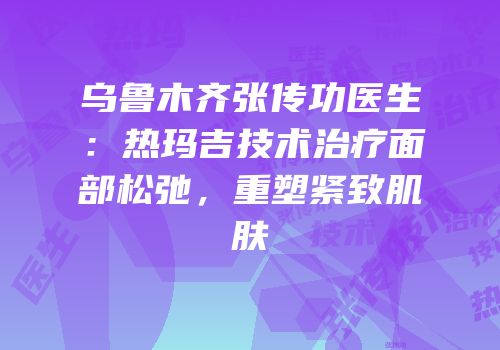 乌鲁木齐张传功医生：热玛吉技术治疗面部松弛，重塑紧致肌肤