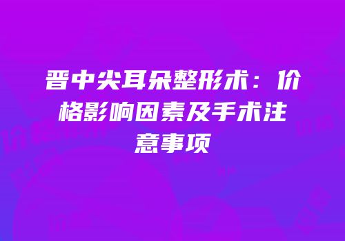 晋中尖耳朵整形术：价格影响因素及手术注意事项