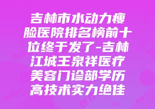 吉林市水动力瘦脸医院排名榜前十位终于发了-吉林江城王泉祥医疗美容门诊部学历高技术实力绝佳