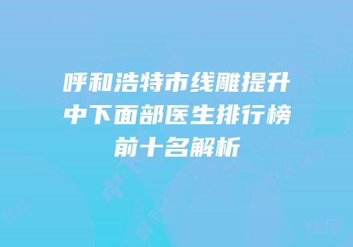 呼和浩特市线雕提升中下面部医生排行榜前十名解析