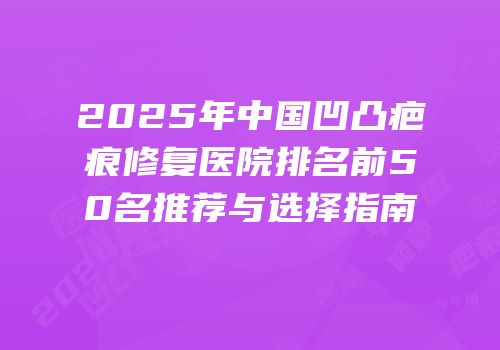 2025年中国凹凸疤痕修复医院排名前50名推荐与选择指南