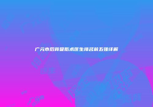 广元市后背吸脂术医生排名前五强详解