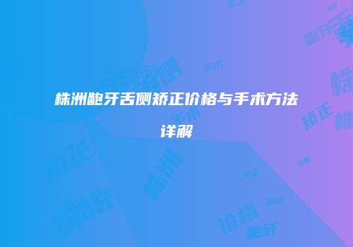 株洲龅牙舌侧矫正价格与手术方法详解