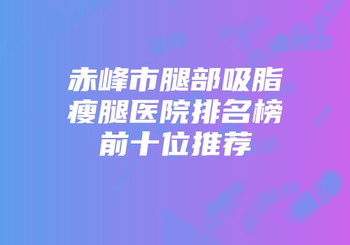 赤峰市腿部吸脂瘦腿医院排名榜前十位推荐