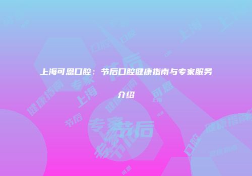 上海可恩口腔：节后口腔健康指南与专家服务介绍