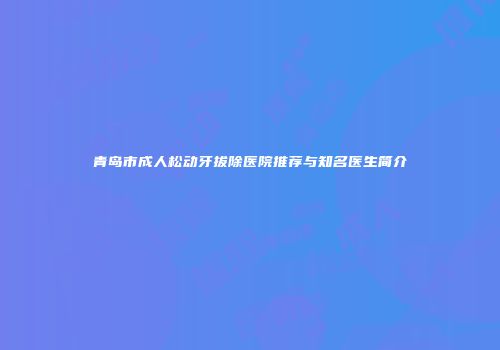 青岛市成人松动牙拔除医院推荐与知名医生简介
