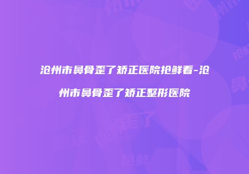 沧州市鼻骨歪了矫正医院抢鲜看-沧州市鼻骨歪了矫正整形医院