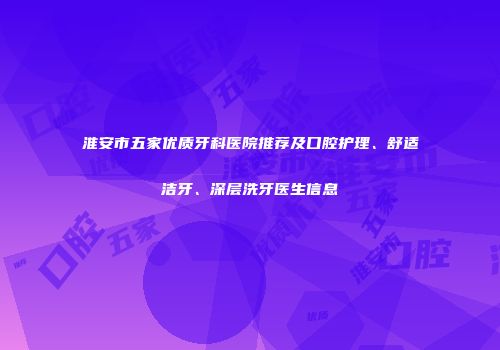 淮安市五家优质牙科医院推荐及口腔护理、舒适洁牙、深层洗牙医生信息
