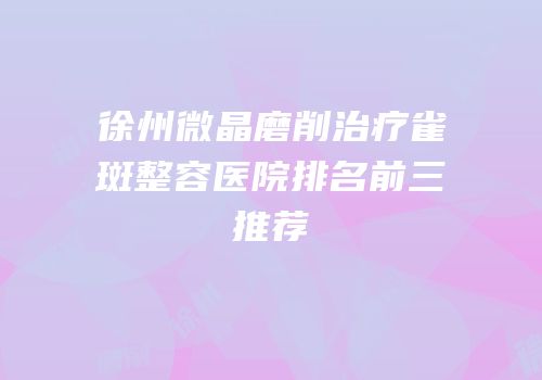 徐州微晶磨削治疗雀斑整容医院排名前三推荐
