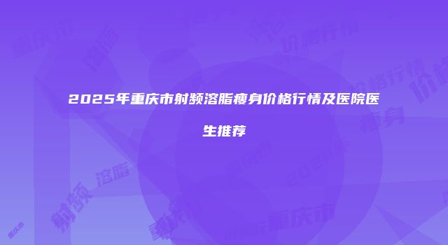 2025年重庆市射频溶脂瘦身价格行情及医院医生推荐