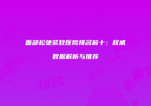 面部松弛紧致医院排名前十：权威数据解析与推荐