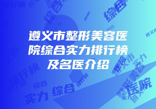 遵义市整形美容医院综合实力排行榜及名医介绍