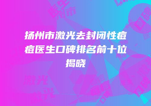 扬州市激光去封闭性痘痘医生口碑排名前十位揭晓