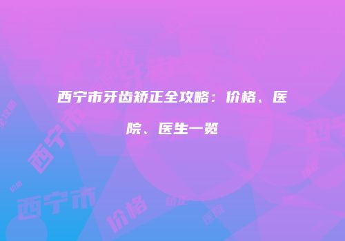 西宁市牙齿矫正全攻略：价格、医院、医生一览