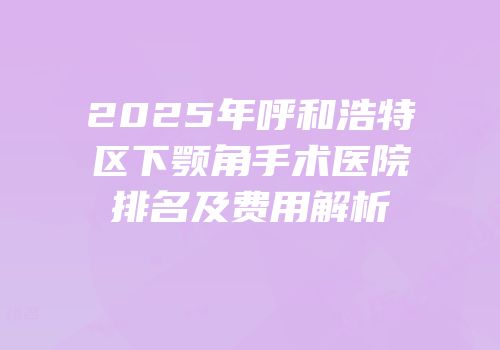 2025年呼和浩特区下颚角手术医院排名及费用解析