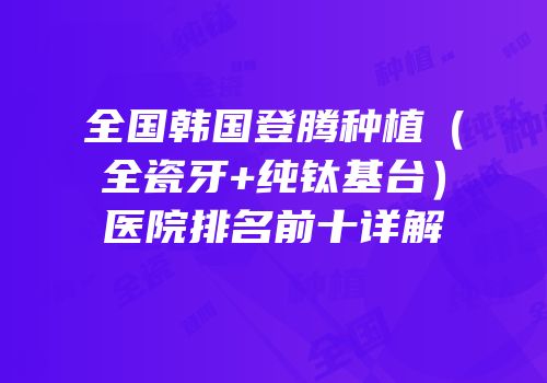 全国韩国登腾种植（全瓷牙+纯钛基台）医院排名前十详解