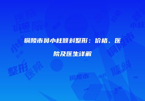 铜陵市鼻小柱倾斜整形：价格、医院及医生详解