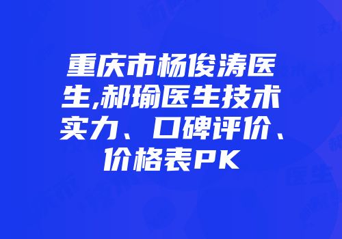 重庆市杨俊涛医生,郝瑜医生技术实力、口碑评价、价格表PK