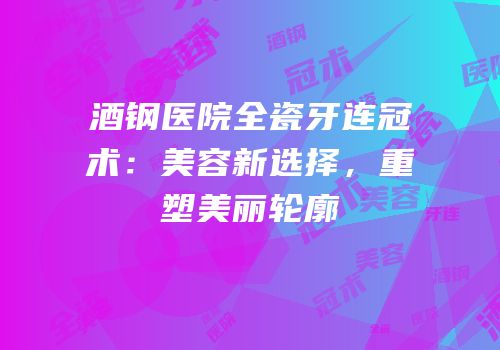 酒钢医院全瓷牙连冠术：美容新选择，重塑美丽轮廓