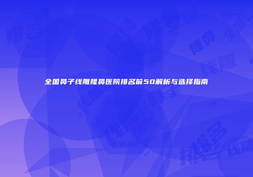 全国鼻子线雕隆鼻医院排名前50解析与选择指南