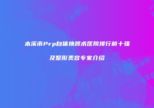本溪市Prp自体焕颜术医院排行前十强及整形美容专家介绍