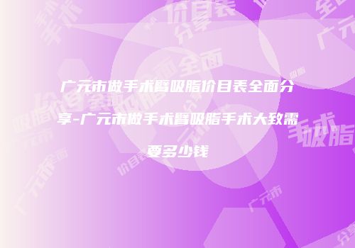 广元市做手术臂吸脂价目表全面分享-广元市做手术臂吸脂手术大致需要多少钱