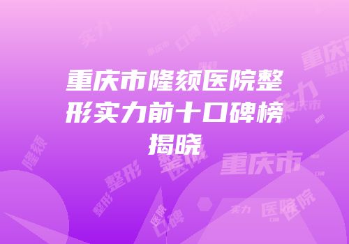 重庆市隆颏医院整形实力前十口碑榜揭晓