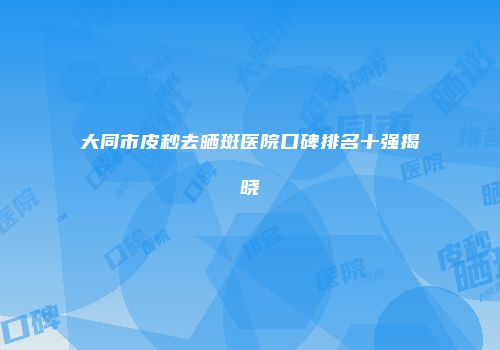 大同市皮秒去晒斑医院口碑排名十强揭晓