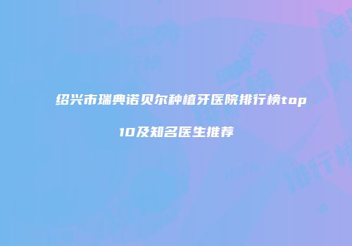 绍兴市瑞典诺贝尔种植牙医院排行榜top10及知名医生推荐