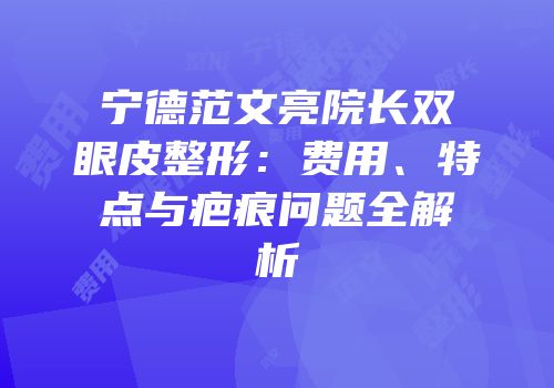 宁德范文亮院长双眼皮整形：费用、特点与疤痕问题全解析