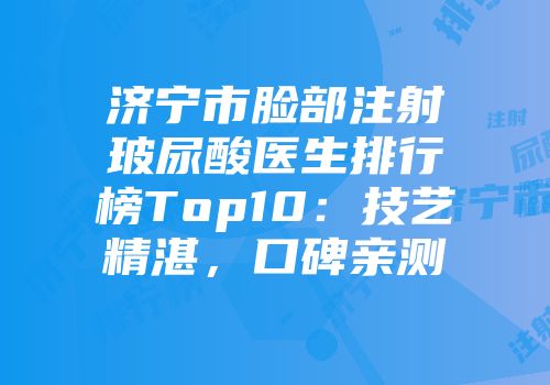 济宁市脸部注射玻尿酸医生排行榜Top10：技艺精湛，口碑亲测