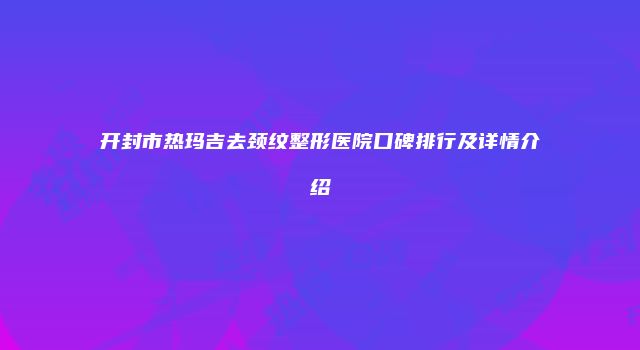 开封市热玛吉去颈纹整形医院口碑排行及详情介绍