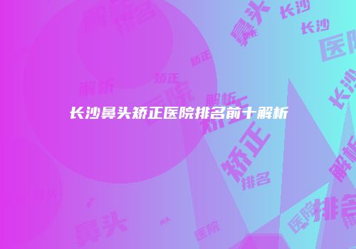长沙鼻头矫正医院排名前十解析