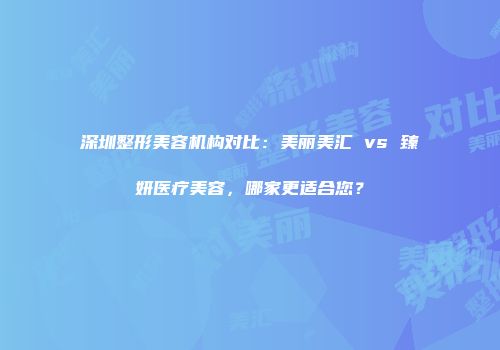 深圳整形美容机构对比：美丽美汇 vs 臻妍医疗美容，哪家更适合您？