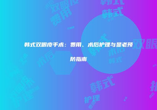 韩式双眼皮手术：费用、术后护理与显老预防指南