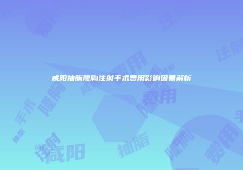 咸阳抽脂隆胸注射手术费用影响因素解析