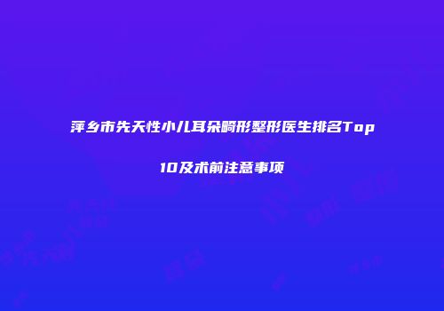 萍乡市先天性小儿耳朵畸形整形医生排名Top10及术前注意事项