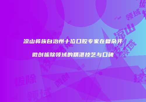凉山彝族自治州十位口腔专家在复杂牙微创拔除领域的精湛技艺与口碑