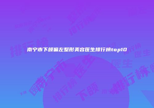 南宁市下颌偏左整形美容医生排行榜top10