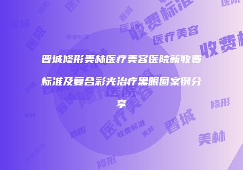 晋城修形美林医疗美容医院新收费标准及复合彩光治疗黑眼圈案例分享